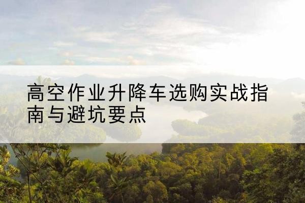 获嘉升降车怎么选-高空作业升降车选购实战指南与避坑要点