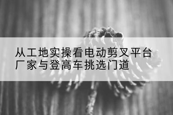 获嘉电动剪叉升降平台厂家-从工地实操看电动剪叉平台厂家与登高车挑选门道