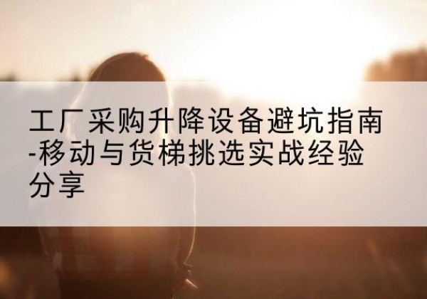 获嘉移动式升降机怎么选-工厂采购升降设备避坑指南-移动与货梯挑选实战经验分享