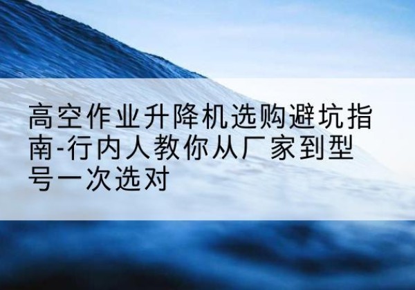 获嘉升降平台厂家-高空作业升降机选购避坑指南-行内人教你从厂家到型号一次选对