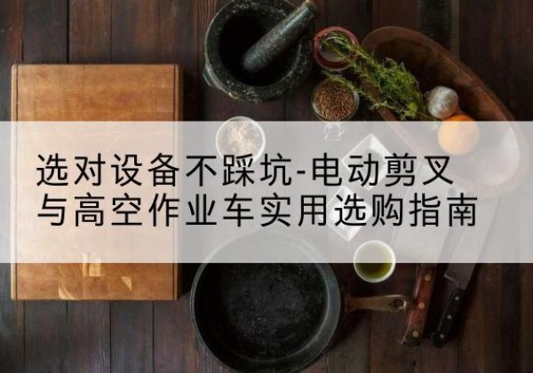 获嘉电动剪叉升降平台怎么选-选对设备不踩坑-电动剪叉与高空作业车实用选购指南
