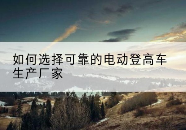 获嘉电动登高车厂家-如何选择可靠的电动登高车生产厂家