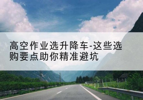 获嘉升降车厂家-高空作业选升降车-这些选购要点助你*避坑