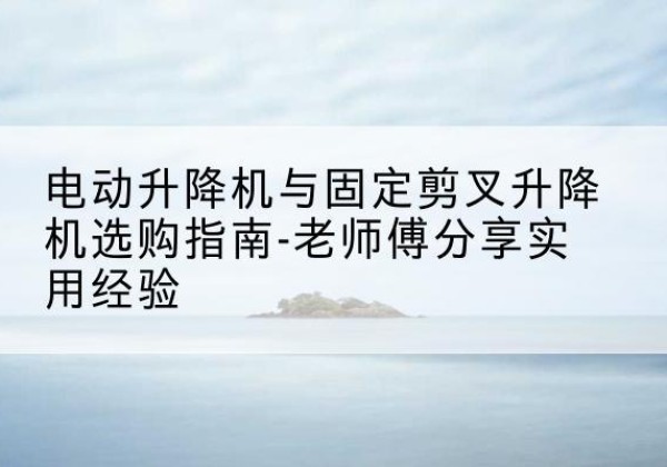 获嘉电动升降机怎么选-电动升降机与固定剪叉升降机选购指南-老师傅分享实用经验