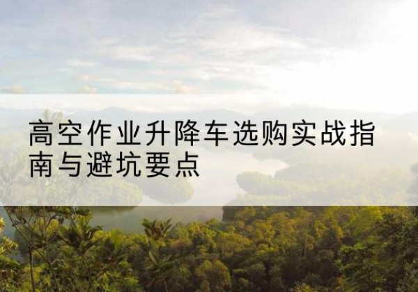 获嘉升降车怎么选-高空作业升降车选购实战指南与避坑要点