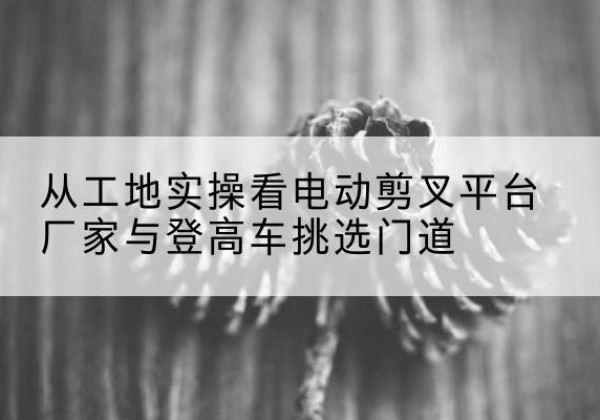 获嘉电动剪叉升降平台厂家-从工地实操看电动剪叉平台厂家与登高车挑选门道